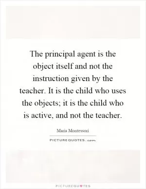 The principal agent is the object itself and not the instruction given by the teacher. It is the child who uses the objects; it is the child who is active, and not the teacher Picture Quote #1