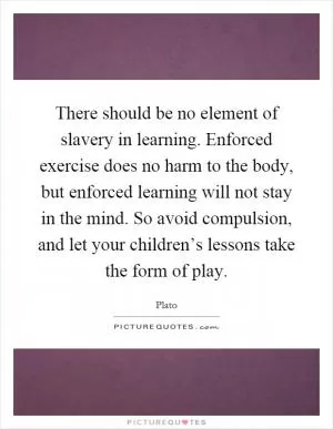 There should be no element of slavery in learning. Enforced exercise does no harm to the body, but enforced learning will not stay in the mind. So avoid compulsion, and let your children’s lessons take the form of play Picture Quote #1