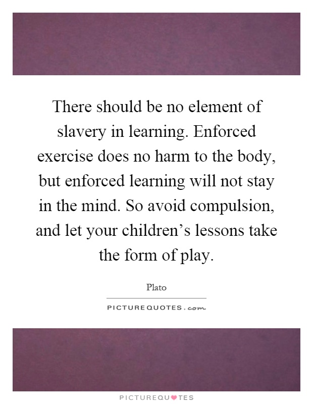 There should be no element of slavery in learning. Enforced exercise does no harm to the body, but enforced learning will not stay in the mind. So avoid compulsion, and let your children's lessons take the form of play Picture Quote #1