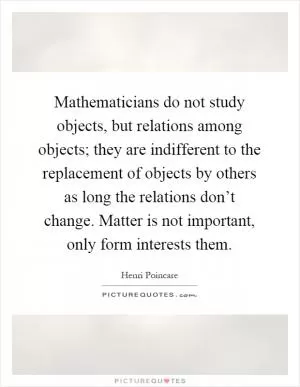 Mathematicians do not study objects, but relations among objects; they are indifferent to the replacement of objects by others as long the relations don’t change. Matter is not important, only form interests them Picture Quote #1