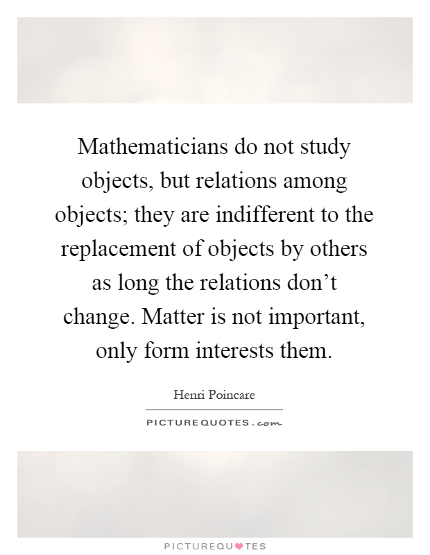 Mathematicians do not study objects, but relations among objects; they are indifferent to the replacement of objects by others as long the relations don't change. Matter is not important, only form interests them Picture Quote #1