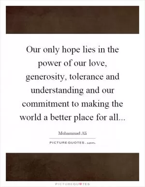 Our only hope lies in the power of our love, generosity, tolerance and understanding and our commitment to making the world a better place for all Picture Quote #1