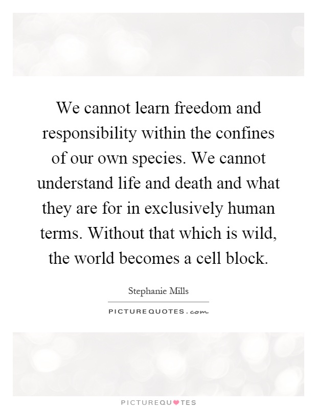We cannot learn freedom and responsibility within the confines of our own species. We cannot understand life and death and what they are for in exclusively human terms. Without that which is wild, the world becomes a cell block Picture Quote #1