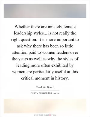 Whether there are innately female leadership styles... is not really the right question. It is more important to ask why there has been so little attention paid to women leaders over the years as well as why the styles of leading more often exhibited by women are particularly useful at this critical moment in history Picture Quote #1