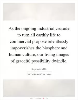 As the ongoing industrial crusade to turn all earthly life to commercial purpose relentlessly impoverishes the biosphere and human culture, our living images of graceful possibility dwindle Picture Quote #1