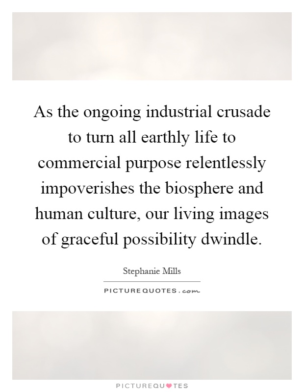 As the ongoing industrial crusade to turn all earthly life to commercial purpose relentlessly impoverishes the biosphere and human culture, our living images of graceful possibility dwindle Picture Quote #1