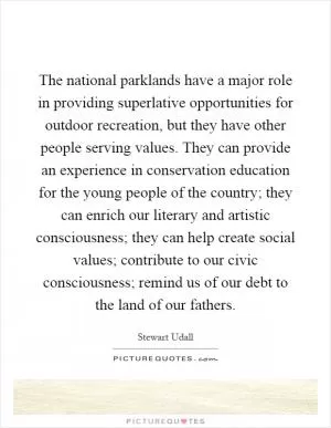 The national parklands have a major role in providing superlative opportunities for outdoor recreation, but they have other people serving values. They can provide an experience in conservation education for the young people of the country; they can enrich our literary and artistic consciousness; they can help create social values; contribute to our civic consciousness; remind us of our debt to the land of our fathers Picture Quote #1