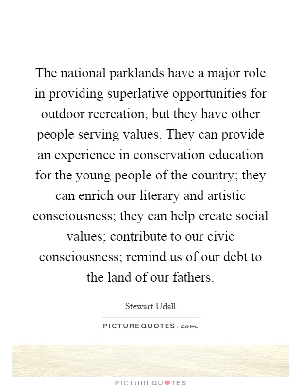 The national parklands have a major role in providing superlative opportunities for outdoor recreation, but they have other people serving values. They can provide an experience in conservation education for the young people of the country; they can enrich our literary and artistic consciousness; they can help create social values; contribute to our civic consciousness; remind us of our debt to the land of our fathers Picture Quote #1