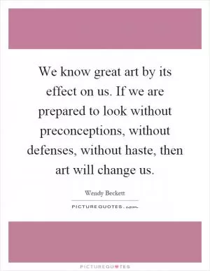 We know great art by its effect on us. If we are prepared to look without preconceptions, without defenses, without haste, then art will change us Picture Quote #1