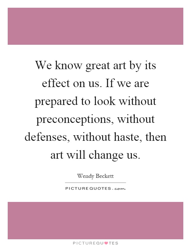 We know great art by its effect on us. If we are prepared to look without preconceptions, without defenses, without haste, then art will change us Picture Quote #1
