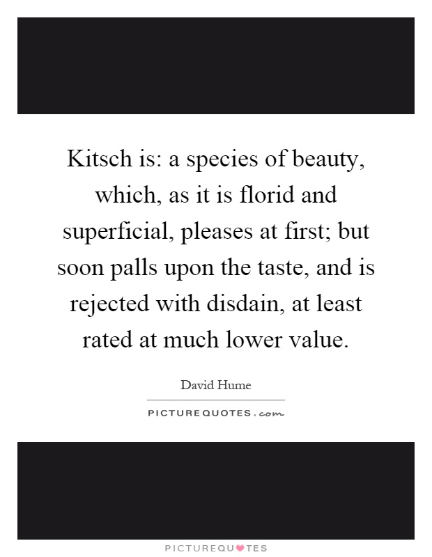 Kitsch is: a species of beauty, which, as it is florid and superficial, pleases at first; but soon palls upon the taste, and is rejected with disdain, at least rated at much lower value Picture Quote #1