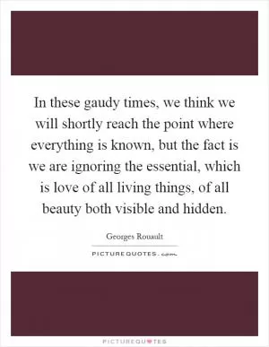In these gaudy times, we think we will shortly reach the point where everything is known, but the fact is we are ignoring the essential, which is love of all living things, of all beauty both visible and hidden Picture Quote #1