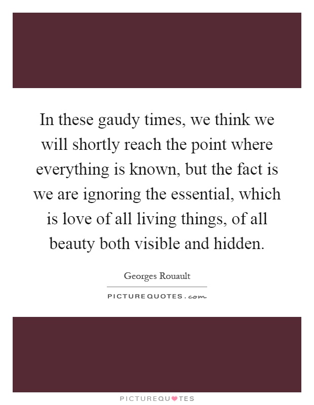 In these gaudy times, we think we will shortly reach the point where everything is known, but the fact is we are ignoring the essential, which is love of all living things, of all beauty both visible and hidden Picture Quote #1
