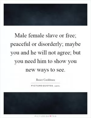 Male female slave or free; peaceful or disorderly; maybe you and he will not agree; but you need him to show you new ways to see Picture Quote #1