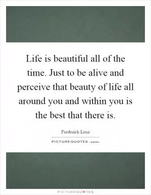 Life is beautiful all of the time. Just to be alive and perceive that beauty of life all around you and within you is the best that there is Picture Quote #1