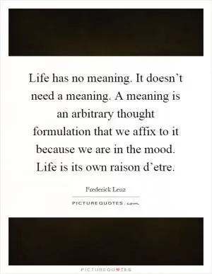Life has no meaning. It doesn’t need a meaning. A meaning is an arbitrary thought formulation that we affix to it because we are in the mood. Life is its own raison d’etre Picture Quote #1