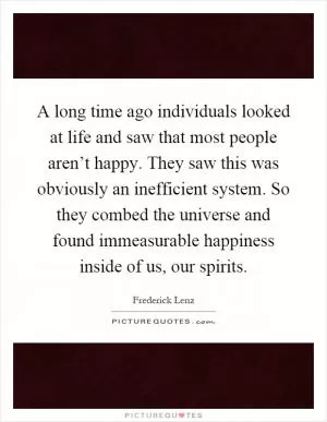 A long time ago individuals looked at life and saw that most people aren’t happy. They saw this was obviously an inefficient system. So they combed the universe and found immeasurable happiness inside of us, our spirits Picture Quote #1