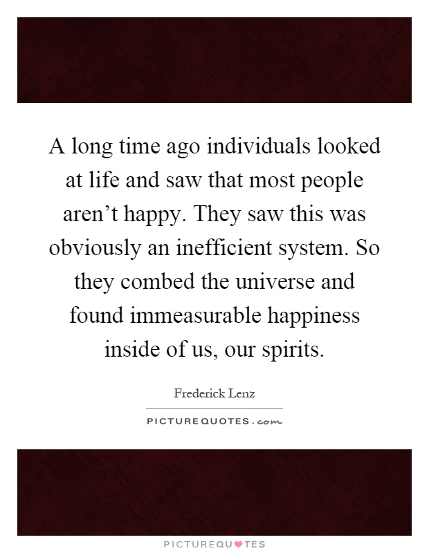 A long time ago individuals looked at life and saw that most people aren't happy. They saw this was obviously an inefficient system. So they combed the universe and found immeasurable happiness inside of us, our spirits Picture Quote #1