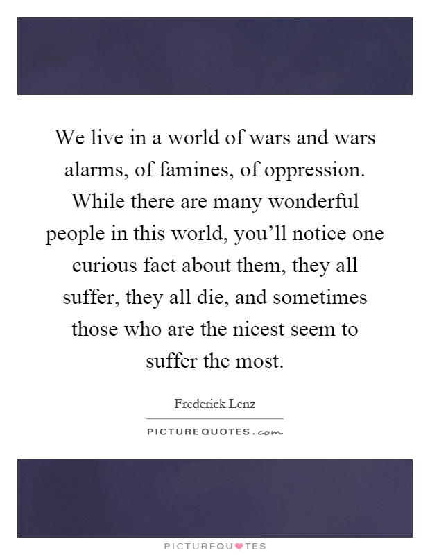 We live in a world of wars and wars alarms, of famines, of oppression. While there are many wonderful people in this world, you'll notice one curious fact about them, they all suffer, they all die, and sometimes those who are the nicest seem to suffer the most Picture Quote #1