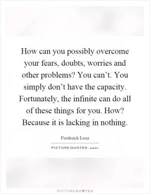 How can you possibly overcome your fears, doubts, worries and other problems? You can’t. You simply don’t have the capacity. Fortunately, the infinite can do all of these things for you. How? Because it is lacking in nothing Picture Quote #1