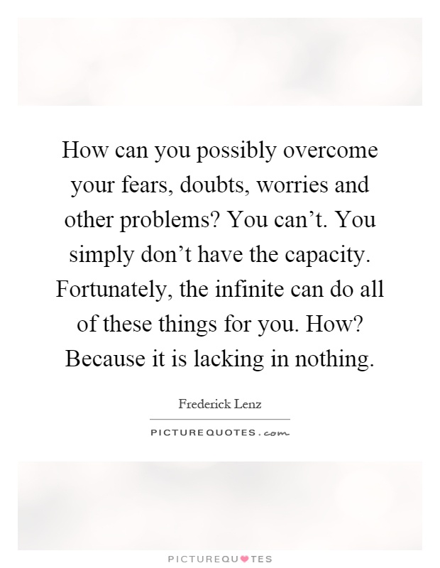How can you possibly overcome your fears, doubts, worries and other problems? You can't. You simply don't have the capacity. Fortunately, the infinite can do all of these things for you. How? Because it is lacking in nothing Picture Quote #1