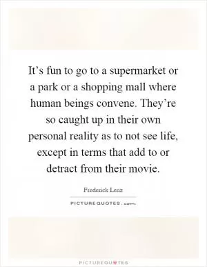 It’s fun to go to a supermarket or a park or a shopping mall where human beings convene. They’re so caught up in their own personal reality as to not see life, except in terms that add to or detract from their movie Picture Quote #1
