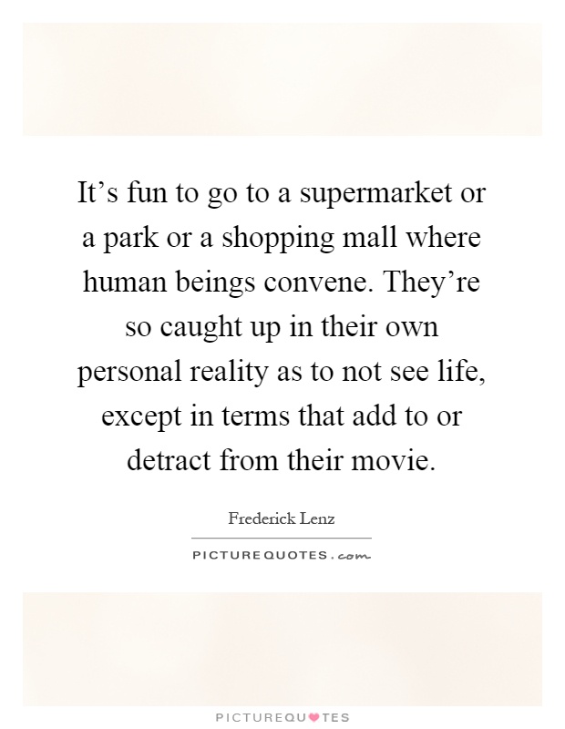 It's fun to go to a supermarket or a park or a shopping mall where human beings convene. They're so caught up in their own personal reality as to not see life, except in terms that add to or detract from their movie Picture Quote #1