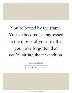 You’re bound by the frame. You’ve become so engrossed in the movie of your life that you have forgotten that you’re sitting there watching Picture Quote #1
