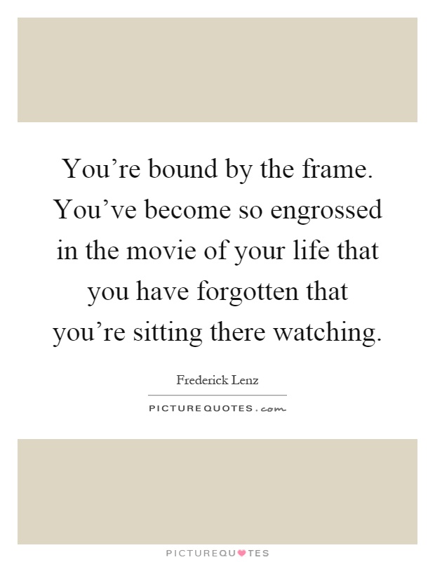 You're bound by the frame. You've become so engrossed in the movie of your life that you have forgotten that you're sitting there watching Picture Quote #1