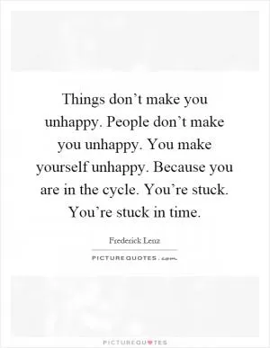 Things don’t make you unhappy. People don’t make you unhappy. You make yourself unhappy. Because you are in the cycle. You’re stuck. You’re stuck in time Picture Quote #1