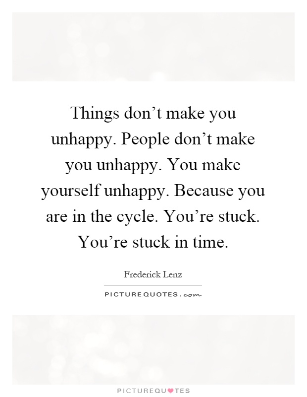 Things don't make you unhappy. People don't make you unhappy. You make yourself unhappy. Because you are in the cycle. You're stuck. You're stuck in time Picture Quote #1