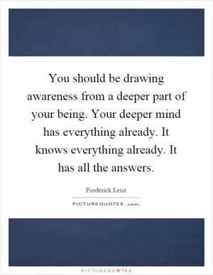 You should be drawing awareness from a deeper part of your being. Your deeper mind has everything already. It knows everything already. It has all the answers Picture Quote #1