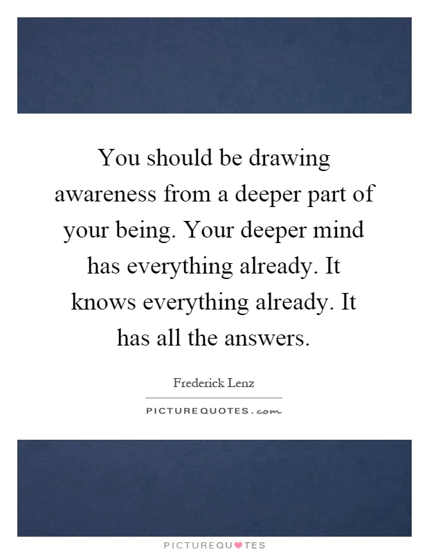 You should be drawing awareness from a deeper part of your being. Your deeper mind has everything already. It knows everything already. It has all the answers Picture Quote #1