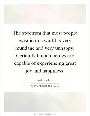 The spectrum that most people exist in this world is very mundane and very unhappy. Certainly human beings are capable of experiencing great joy and happiness Picture Quote #1