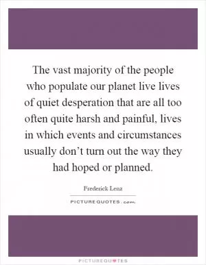 The vast majority of the people who populate our planet live lives of quiet desperation that are all too often quite harsh and painful, lives in which events and circumstances usually don’t turn out the way they had hoped or planned Picture Quote #1