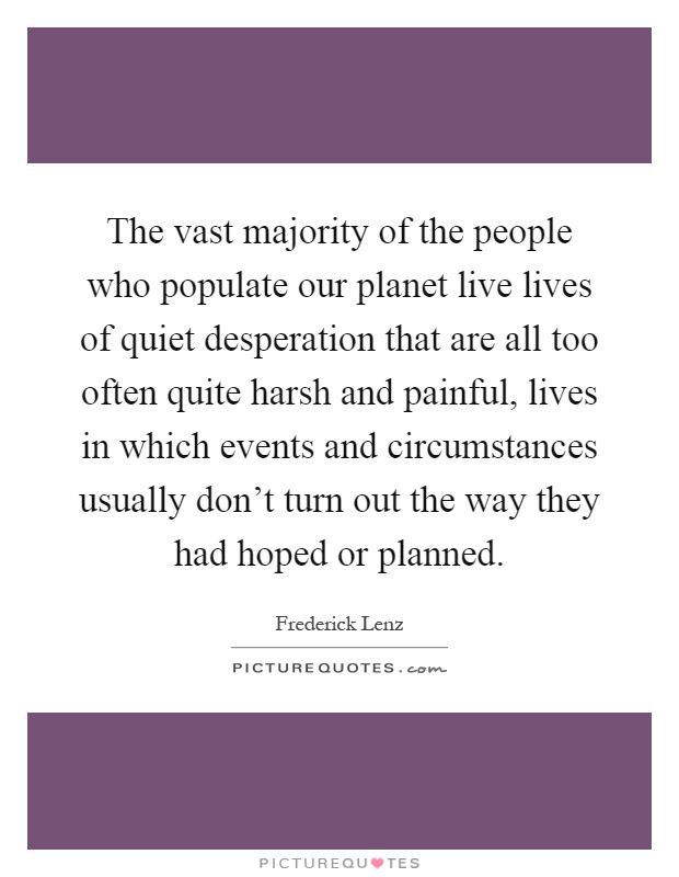 The vast majority of the people who populate our planet live lives of quiet desperation that are all too often quite harsh and painful, lives in which events and circumstances usually don't turn out the way they had hoped or planned Picture Quote #1