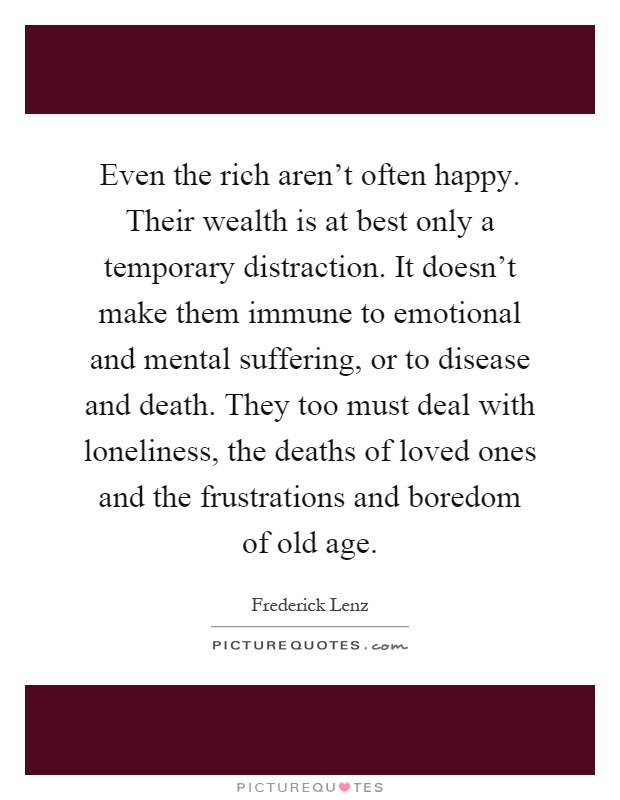 Even the rich aren't often happy. Their wealth is at best only a temporary distraction. It doesn't make them immune to emotional and mental suffering, or to disease and death. They too must deal with loneliness, the deaths of loved ones and the frustrations and boredom of old age Picture Quote #1