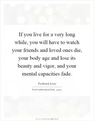 If you live for a very long while, you will have to watch your friends and loved ones die, your body age and lose its beauty and vigor, and your mental capacities fade Picture Quote #1