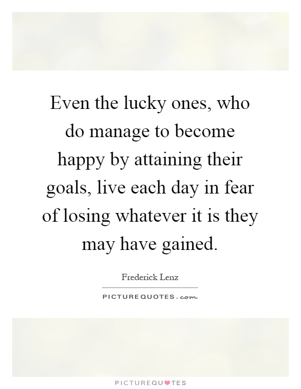 Even the lucky ones, who do manage to become happy by attaining their goals, live each day in fear of losing whatever it is they may have gained Picture Quote #1