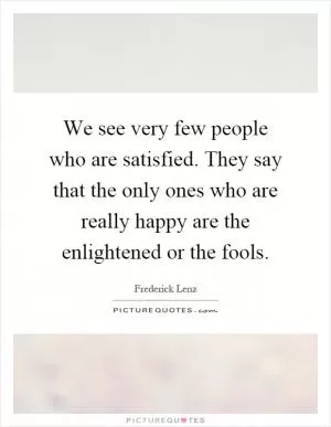 We see very few people who are satisfied. They say that the only ones who are really happy are the enlightened or the fools Picture Quote #1