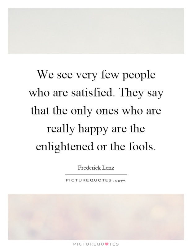 We see very few people who are satisfied. They say that the only ones who are really happy are the enlightened or the fools Picture Quote #1