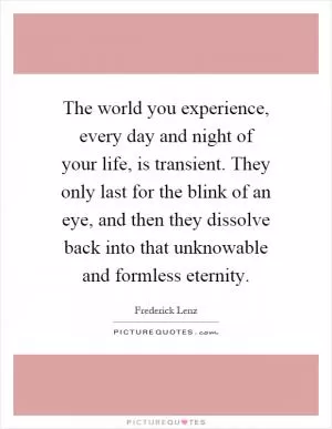 The world you experience, every day and night of your life, is transient. They only last for the blink of an eye, and then they dissolve back into that unknowable and formless eternity Picture Quote #1