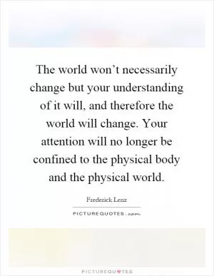 The world won’t necessarily change but your understanding of it will, and therefore the world will change. Your attention will no longer be confined to the physical body and the physical world Picture Quote #1