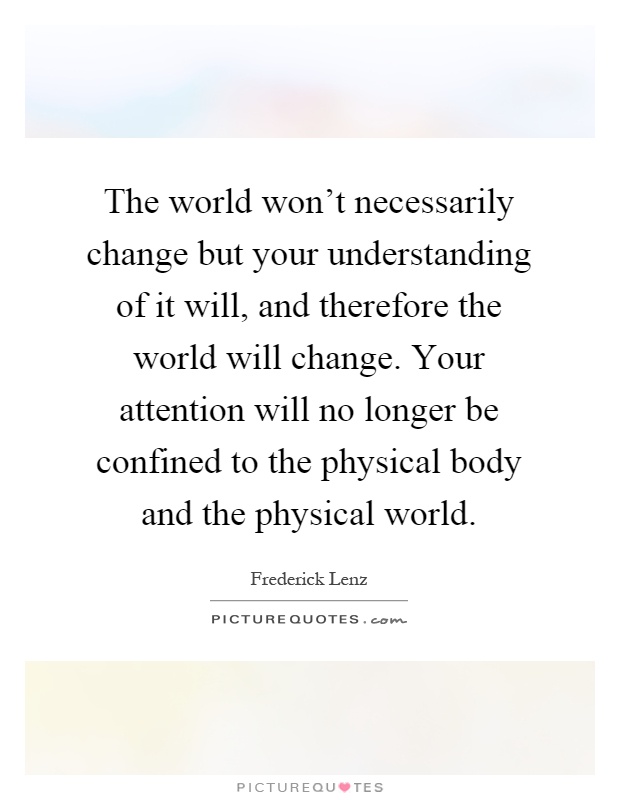 The world won't necessarily change but your understanding of it will, and therefore the world will change. Your attention will no longer be confined to the physical body and the physical world Picture Quote #1