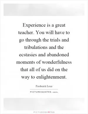 Experience is a great teacher. You will have to go through the trials and tribulations and the ecstasies and abandoned moments of wonderfulness that all of us did on the way to enlightenment Picture Quote #1