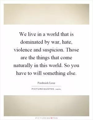 We live in a world that is dominated by war, hate, violence and suspicion. Those are the things that come naturally in this world. So you have to will something else Picture Quote #1