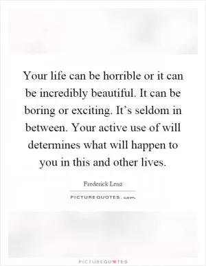 Your life can be horrible or it can be incredibly beautiful. It can be boring or exciting. It’s seldom in between. Your active use of will determines what will happen to you in this and other lives Picture Quote #1