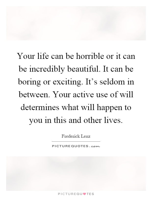 Your life can be horrible or it can be incredibly beautiful. It can be boring or exciting. It's seldom in between. Your active use of will determines what will happen to you in this and other lives Picture Quote #1
