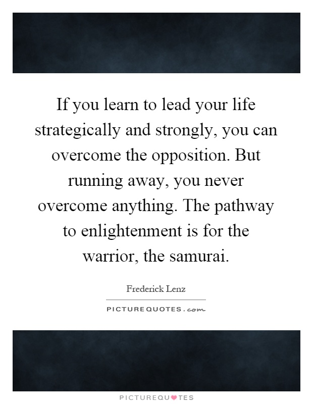 If you learn to lead your life strategically and strongly, you can overcome the opposition. But running away, you never overcome anything. The pathway to enlightenment is for the warrior, the samurai Picture Quote #1