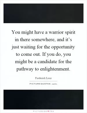You might have a warrior spirit in there somewhere, and it’s just waiting for the opportunity to come out. If you do, you might be a candidate for the pathway to enlightenment Picture Quote #1